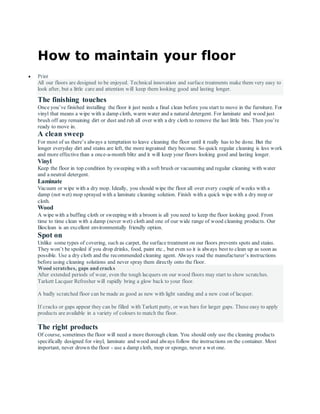 How to maintain your floor
 Print
All our floors are designed to be enjoyed. Technical innovation and surface treatments make them very easy to
look after, but a little care and attention will keep them looking good and lasting longer.
The finishing touches
Once you’ve finished installing the floor it just needs a final clean before you start to move in the furniture. For
vinyl that means a wipe with a damp cloth, warm water and a natural detergent. For laminate and wood just
brush off any remaining dirt or dust and rub all over with a dry cloth to remove the last little bits. Then you’re
ready to move in.
A clean sweep
For most of us there’s always a temptation to leave cleaning the floor until it really has to be done. But the
longer everyday dirt and stains are left, the more ingrained they become. So quick regular cleaning is less work
and more effective than a once-a-month blitz and it will keep your floors looking good and lasting longer.
Vinyl
Keep the floor in top condition by sweeping with a soft brush or vacuuming and regular cleaning with water
and a neutral detergent.
Laminate
Vacuum or wipe with a dry mop. Ideally, you should wipe the floor all over every couple of weeks with a
damp (not wet) mop sprayed with a laminate cleaning solution. Finish with a quick wipe with a dry mop or
cloth.
Wood
A wipe with a buffing cloth or sweeping with a broom is all you need to keep the floor looking good. From
time to time clean with a damp (never wet) cloth and one of our wide range of wood cleaning products. Our
Bioclean is an excellent environmentally friendly option.
Spot on
Unlike some types of covering, such as carpet, the surface treatment on our floors prevents spots and stains.
They won’t be spoiled if you drop drinks, food, paint etc., but even so it is always best to clean up as soon as
possible. Use a dry cloth and the recommended cleaning agent. Always read the manufacturer’s instructions
before using cleaning solutions and never spray them directly onto the floor.
Wood scratches, gaps and cracks
After extended periods of wear, even the tough lacquers on our wood floors may start to show scratches.
Tarkett Lacquer Refresher will rapidly bring a glow back to your floor.
A badly scratched floor can be made as good as new with light sanding and a new coat of lacquer.
If cracks or gaps appear they can be filled with Tarkett putty, or wax bars for larger gaps. These easy to apply
products are available in a variety of colours to match the floor.
The right products
Of course, sometimes the floor will need a more thorough clean. You should only use the cleaning products
specifically designed for vinyl, laminate and wood and always follow the instructions on the container. Most
important, never drown the floor - use a damp cloth, mop or sponge, never a wet one.
 