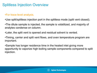 Splitless Injection Overview
•For trace level analysis.
•Use split/splitless injection port in the splitless mode (split vent closed).
•The dilute sample is injected, the sample is volatilized, and majority of
analytes condense on column.
•Later, the split vent is opened and residual solvent is vented.
•Timing, carrier and split vent flows, and oven temperature program are
important.
•Sample has longer residence time in the heated inlet giving more
opportunity to vaporize high boiling sample components compared to split
injection.
 