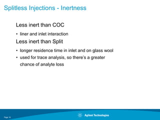 Page 16
Splitless Injections - Inertness
Less inert than COC
• liner and inlet interaction
Less inert than Split
• longer residence time in inlet and on glass wool
• used for trace analysis, so there’s a greater
chance of analyte loss
 