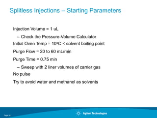Page 30
Splitless Injections – Starting Parameters
Injection Volume = 1 uL
– Check the Pressure-Volume Calculator
Initial Oven Temp = 10oC < solvent boiling point
Purge Flow = 20 to 60 mL/min
Purge Time = 0.75 min
– Sweep with 2 liner volumes of carrier gas
No pulse
Try to avoid water and methanol as solvents
 