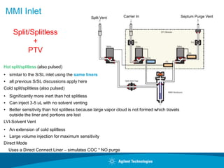 MMI Inlet Carrier In
Split Vent Septum Purge Vent
Hot split/splitless (also pulsed)
• similar to the S/SL inlet using the same liners
• all previous S/SL discussions apply here
Cold split/splitless (also pulsed)
• Significantly more inert than hot splitless
• Can inject 3-5 uL with no solvent venting
• Better sensitivity than hot splitless because large vapor cloud is not formed which travels
outside the liner and portions are lost
LVI-Solvent Vent
• An extension of cold splitless
• Large volume injection for maximum sensitivity
Direct Mode
Uses a Direct Connect Liner – simulates COC * NO purge
Split/Splitless
+
PTV
 
