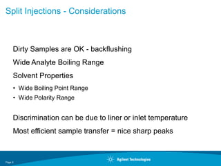 Page 6
Split Injections - Considerations
Dirty Samples are OK - backflushing
Wide Analyte Boiling Range
Solvent Properties
• Wide Boiling Point Range
• Wide Polarity Range
Discrimination can be due to liner or inlet temperature
Most efficient sample transfer = nice sharp peaks
 