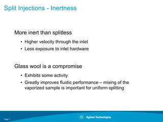 Page 7
Split Injections - Inertness
More inert than splitless
• Higher velocity through the inlet
• Less exposure to inlet hardware
Glass wool is a compromise
• Exhibits some activity
• Greatly improves fluidic performance – mixing of the
vaporized sample is important for uniform splitting
 