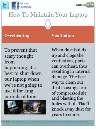 How To Maintain Your Laptop


   Overheating                                              Ventilation


   To prevent that                                          When dust builds
   scary thought                                            up and clogs the
   from                                                     ventilation, parts
   happening, it’s                                          can overheat, thus
   best to shut down                                        resulting in internal
                                                            damage. The best
   our laptop when
                                                            way to clean out
   we’re not going to
                                                            dust is using a can
   use it for long                                          of compressed air
   periods of time.                                         and blasting the
                                                            holes with it. That’ll
                                                            knock away dust for
                                                            years to come.
Read more: http://theinternetadvise.wordpress.com/2012/07/11/maintain-your-laptop-by-following-these-tip/
 