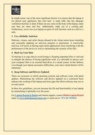 In simple terms, one of the most significant factors is to ensure that the laptop is
not placed near appliances that emit heat. A study table that has adequate
ventilation facilities is ideal. If there are any vents on the body of the laptop, make
sure they are clean and free. Additionally, make use of a cooling pad.
Furthermore, never rest your laptop on parts of soft furniture such as a bed or a
sofa.
3. Use a Reliable Antivirus
Malware, viruses, and cyber threats abound in the virtual arena hence installing
and constantly updating an antivirus program is paramount. A trustworthy
antivirus will assist in barring malevolent applications from interfering with the
performance of the device as well as maintaining the security of the files.
4. Back Up Your Data
To backup is to copy data to avoid losing it. Keeping important files is vital and
to mitigate the distress of losing significant work, it is advisable to always save
your computer files to an external hard drive or a cloud system. In this fashion,
even though your laptop encounters difficulties, your most valued details will be
unharmed.
5. Keep Software and Drivers Updated
There are occasions in which operating systems and software come with patch
updates. Maintaining the software and drivers updated on a consistent basis
enhance the working of the laptop and close gaps that illicit software may use as
an entry point.
In these few guidelines, you can increase the life and functionality of any laptop
by maintaining it optimally over the years.
For Laptop Rental in Dubai and instant support, contact Dubai Laptop Rental
today at www.dubailaptoprental.com or reach out at +971-50-7559892.
 