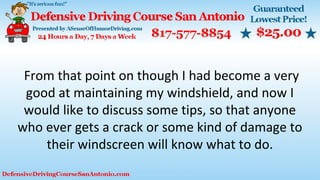From that point on though I had become a very
good at maintaining my windshield, and now I
would like to discuss some tips, so that anyone
who ever gets a crack or some kind of damage to
their windscreen will know what to do.
 