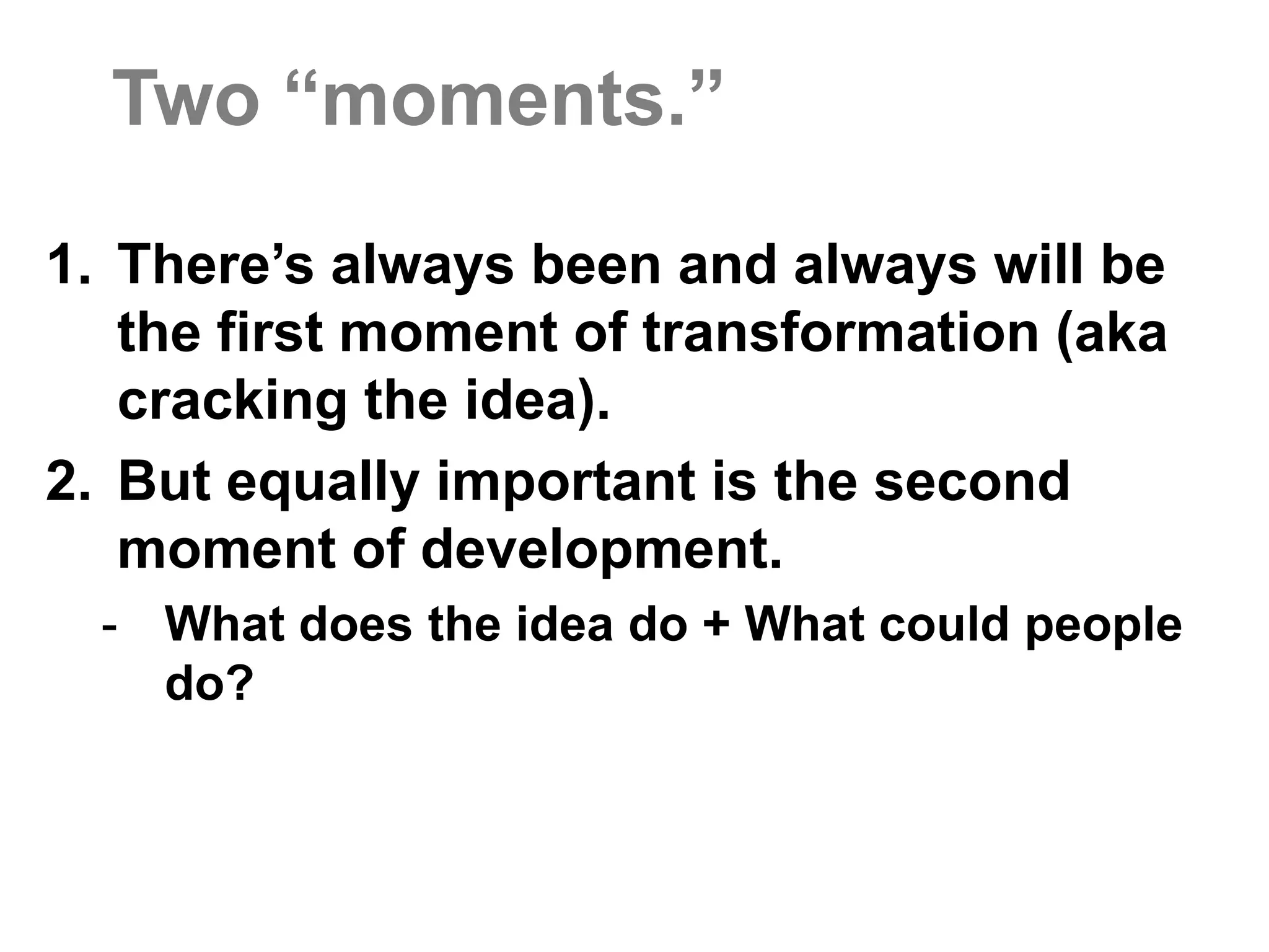 Two “moments.”  There’s always been and always will be the first moment of transformation (aka cracking the idea).But equally important is the second moment of development.What does the idea do + What could people do?People over process.  