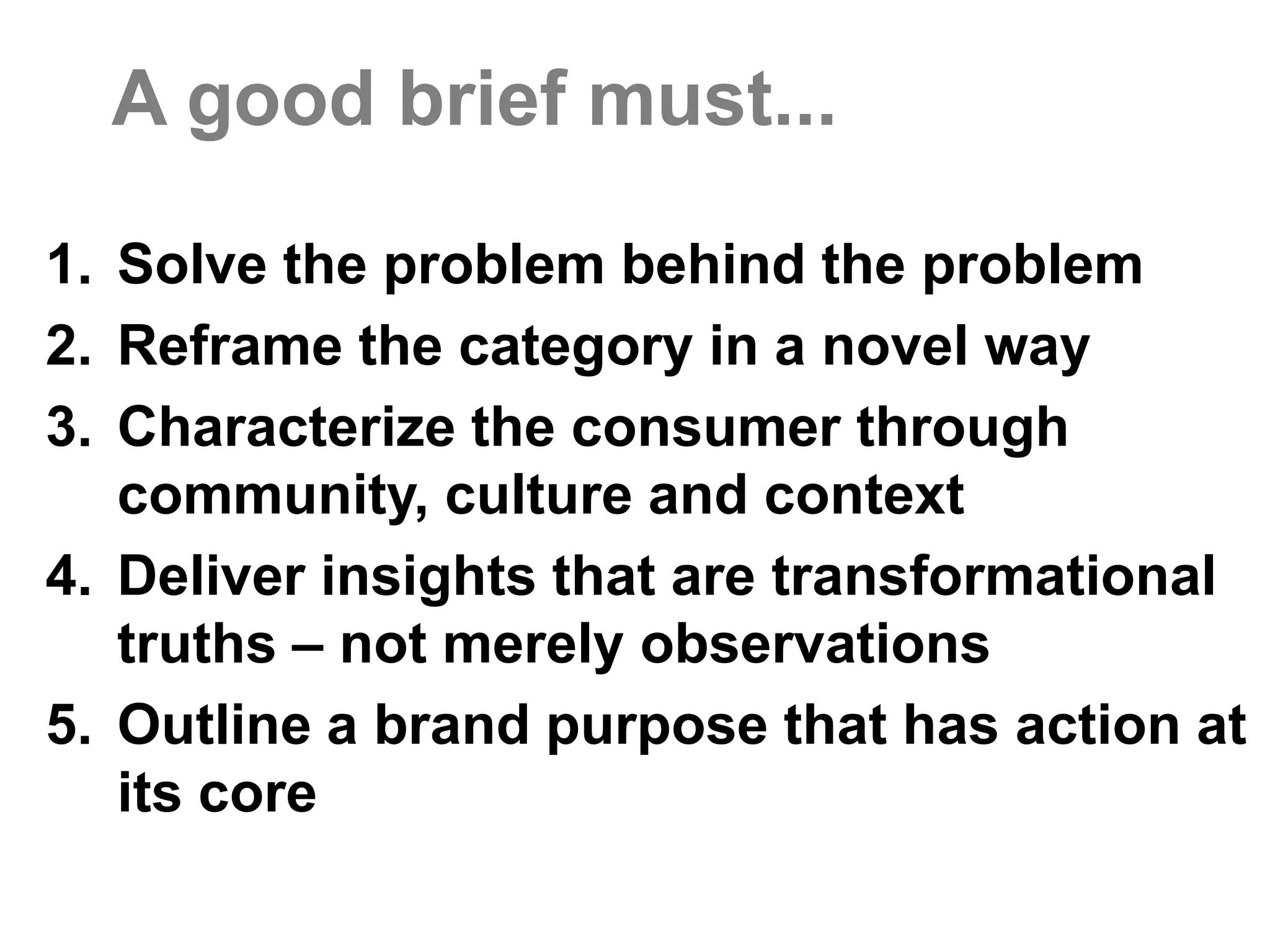 Why are we doing this?Client’s take on the situation in a nutshell.Brand TruthThere’s a lot to love about Brand X. What have we left on the table?Category ContextWhat is the problem behind the problem?Brand Purpose(a POV on the category and life)Cultural ContextWhat do we need to know about people in culture and community?Reframe Beyond Reason How do we change the frame of reference around our brand?