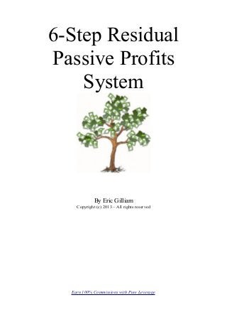 6-Step Residual
Passive Profits
    System




             By Eric Gilliam
    Copyright (c) 2013 – All rights reserved




  Earn 100% Commissions with Pure Leverage
 