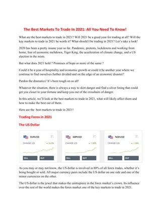 The Best Markets To Trade In 2021: All You Need To Know!
What are the best markets to trade in 2021? Will 2021 be a good year for trading at all? Will the
key markets to trade in 2021 be worth it? What should I be trading in 2021? Let’s take a look!
2020 has been a pretty insane year so far. Pandemic, protests, lockdowns and working from
home, fear of economic meltdown, Tiger King, the acceleration of climate change, and a US
election in the mists.
But what does 2021 hold ? Promises of hope or more of the same ?
Could it be a year of hospitality and economic growth or could it be another year where we
continue to find ourselves further divided and on the edge of an economic disaster?
Pardon the dramatics! It’s been tough on us all!
Whatever the situation, there is always a way to skirt danger and find a silver lining that could
get you closer to your fortune and keep you out of the crosshairs of danger.
In this article, we’ll look at the best markets to trade in 2021, what will likely affect them and
how to make the best out of them.
Here are the best markets to trade in 2021!
Trading Forex in 2021
The US Dollar
As you may or may not know, the US dollar is involved in 88% of all forex trades, whether it’s
being bought or sold. All major currency pairs include the US dollar on one side and one of the
minor currencies on the other.
The US dollar is the jewel that makes the centrepiece in the forex market’s crown. Its influence
over the rest of the world makes the forex market one of the key markets to trade in 2021.
 