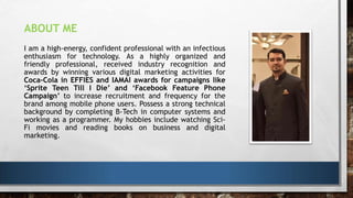I am a high-energy, confident professional with an infectious
enthusiasm for technology. As a highly organized and
friendly professional, received industry recognition and
awards by winning various digital marketing activities for
Coca-Cola in EFFIES and IAMAI awards for campaigns like
‘Sprite Teen Till I Die’ and ‘Facebook Feature Phone
Campaign’ to increase recruitment and frequency for the
brand among mobile phone users. Possess a strong technical
background by completing B-Tech in computer systems and
working as a programmer. My hobbies include watching Sci-
Fi movies and reading books on business and digital
marketing.
ABOUT ME
 
