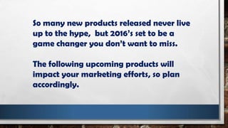 So many new products released never live
up to the hype, but 2016’s set to be a
game changer you don’t want to miss.
The following upcoming products will
impact your marketing efforts, so plan
accordingly.
 