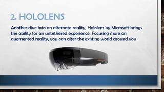 2. HOLOLENS
Another dive into an alternate reality, Hololens by Microsoft brings
the ability for an untethered experience. Focusing more on
augmented reality, you can alter the existing world around you
 