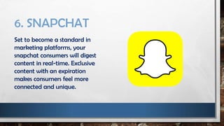 6. SNAPCHAT
Set to become a standard in
marketing platforms, your
snapchat consumers will digest
content in real-time. Exclusive
content with an expiration
makes consumers feel more
connected and unique.
 
