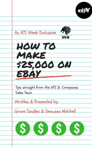 HOW TO
MAKE
$25,000 ON
EBAY
An ATS Week Exclusive
Tips straight from the ATS Jr. Companies
Sales Team
Written & Presented by:
Grace Sandles & Deaunna Mitchell
 