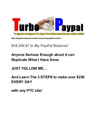  
 
 
http://legalppmoneyhack.wixsite.com/turbopaypalboosthack 
 
$18,354.97 In My PayPal Balance! 
Anyone Serious Enough about it can 
Replicate What I Have Done 
JUST FOLLOW ME... 
And Learn The 3 STEPS to make over $250 
EVERY DAY 
with any PTC site! 
 
 
 
 
 
 