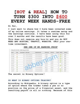 [HOT & REAL] HOW TO
TURN $300 INTO $600
EVERY WEEK HANDS-FREE
Hi Pal,
I just want to share how I have been invested some
of my online earnings. It takes a onetime setup and
the earnings continue. I have been using this for
over 3 months and the results have been good.
This does not require any how-to and you do NOT
NEED ANY HOSTING, TRAFFIC, WEBSITE. ONLY your one-
time investment.
SEE ONE OF MY EARNING PROOF
The secret is Binary Options!
SO WHAT IS BINARY OPTIONS TRADING?
According to Wikipedia, A binary option is a type
of option where the trader takes a yes or no
position on the price of a financial asset, and the
resulting payoff is all or nothing. Because of this
 
