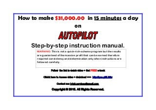 How to make $31,000.00 in 15 minutes a day
on
Step-by-step instruction manual.
Follow the link to watch video + Get FREE e-book
Clichk here to Access video + download >>> http://goo.gl/fLI98v
Contact me: b4pk.services@gmail.com
Copyright © 2015. All Rights Reserved.
WARNING: This is not a quick-rich-scheme program but the results
are guaranteed of the massive profit that can be earned therefore
required consistency and determination only when instructions are
followed carefully.
 