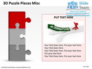 3D Puzzle Pieces Misc


                                                     PUT TEXT HERE




                                           Your Text Goes here. Put your text here.
                                           Your Text Goes here.
                                           Your Text Goes here. Put your text here
                                           Put your text here
                                           Your Text Goes here. Put your text here



                                                                                      Your Logo
Unlimited downloads at www.slideteam.net
 