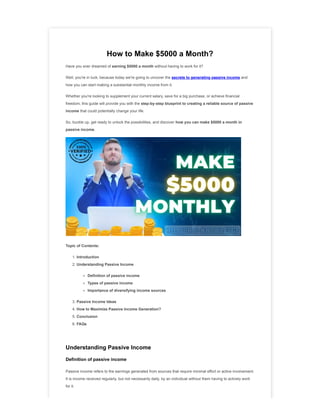 How to Make $5000 a Month?
Have you ever dreamed of earning $5000 a month without having to work for it?
Well, you're in luck, because today we're going to uncover the secrets to generating passive income and
how you can start making a substantial monthly income from it.
Whether you're looking to supplement your current salary, save for a big purchase, or achieve financial
freedom, this guide will provide you with the step-by-step blueprint to creating a reliable source of passive
income that could potentially change your life.
So, buckle up, get ready to unlock the possibilities, and discover how you can make $5000 a month in
passive income.
Topic of Contents:
1. Introduction
2. Understanding Passive Income
Definition of passive income
Types of passive income
Importance of diversifying income sources
3. Passive Income Ideas
4. How to Maximize Passive Income Generation?
5. Conclusion
6. FAQs
Understanding Passive Income
Definition of passive income
Passive income refers to the earnings generated from sources that require minimal effort or active involvement.
It is income received regularly, but not necessarily daily, by an individual without them having to actively work
for it.
 