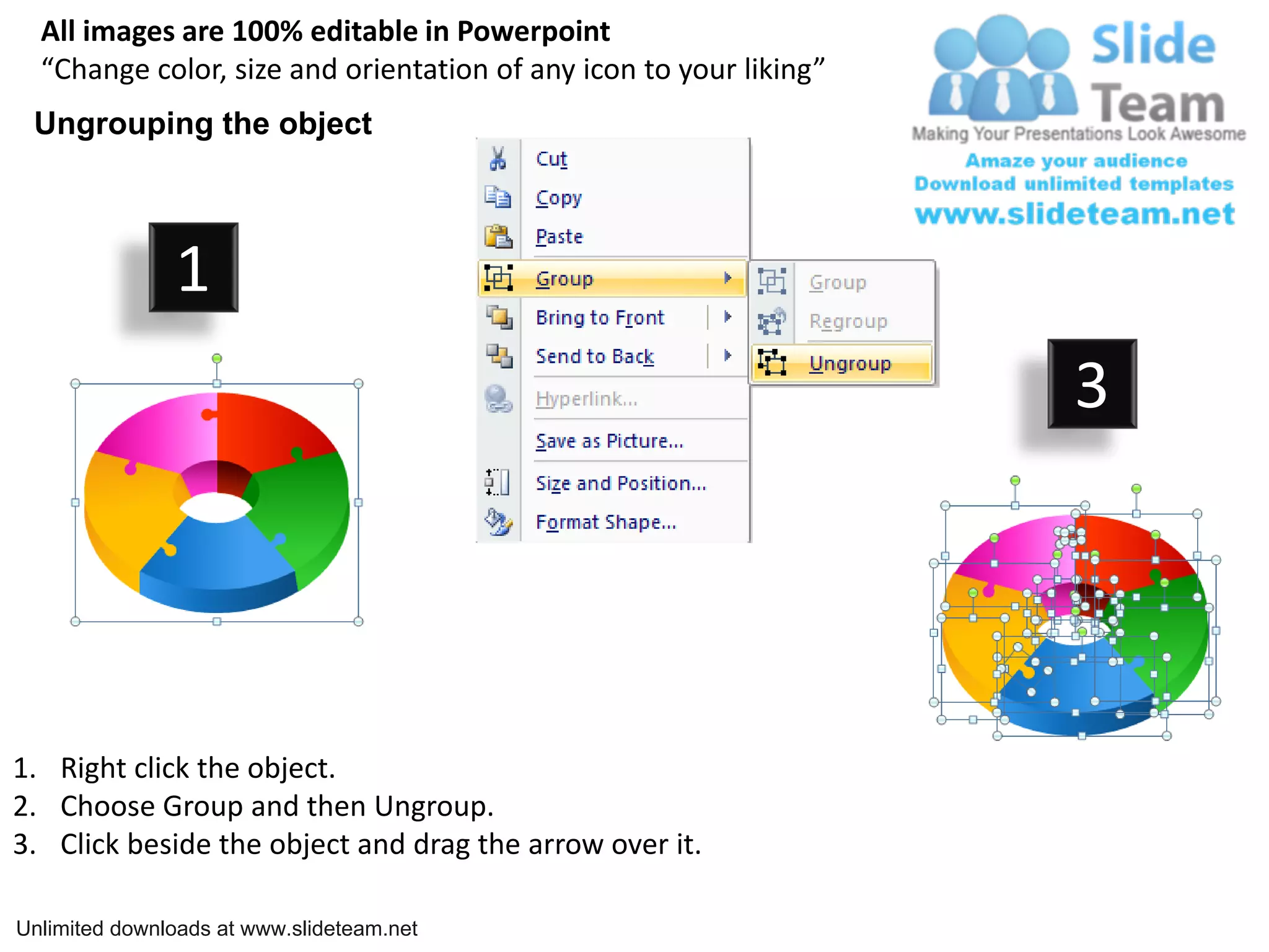 All images are 100% editable in Powerpoint
  “Change color, size and orientation of any icon to your liking”
 Ungrouping the object



               1
                                                                    3




1. Right click the object.
2. Choose Group and then Ungroup.
3. Click beside the object and drag the arrow over it.

Unlimited downloads at www.slideteam.net
 