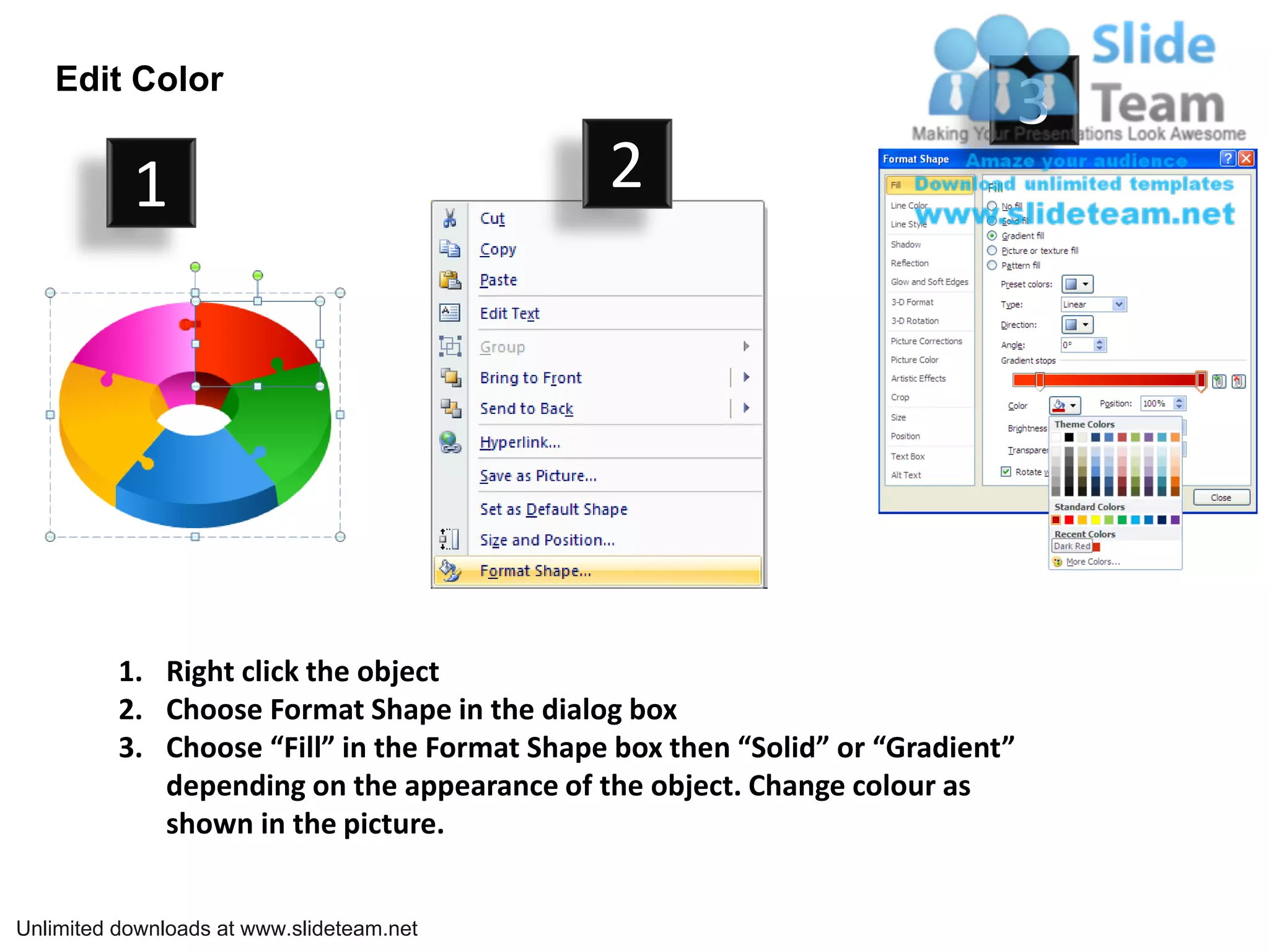 Edit Color
                                                                                3
           1                                  2




          1. Right click the object
          2. Choose Format Shape in the dialog box
          3. Choose “Fill” in the Format Shape box then “Solid” or “Gradient”
             depending on the appearance of the object. Change colour as
             shown in the picture.


Unlimited downloads at www.slideteam.net
 