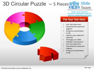 3D Circular Puzzle – 5 Pieces

                                           Put Your Text Here
                                           •   Your Text Goes here
                                           •   Download this awesome
                                               diagram
                                           •   Bring your presentation
                                               to life
                                           •   Capture your audience’s
                                               attention
                                           •   All images are 100%
                                               editable in powerpoint
                                           •   Your Text Goes here
                                           •   Download this awesome
                                               diagram
                                           •   Bring your presentation
                                               to life




Unlimited downloads at www.slideteam.net                                 Your Logo
 