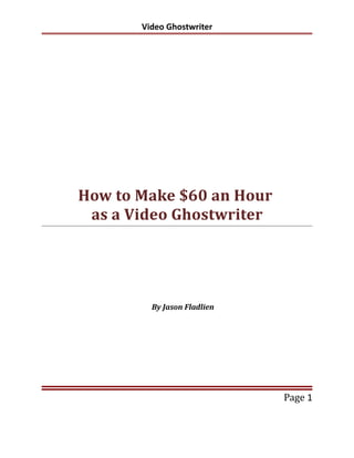 Video Ghostwriter




How to Make $60 an Hour
 as a Video Ghostwriter




         By Jason Fladlien




                             Page 1
 