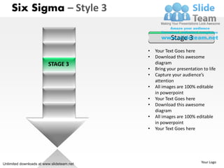 Six Sigma – Style 3

                                                       Stage 3
                                           •   Your Text Goes here
                                           •   Download this awesome
                         STAGE 3               diagram
                                           •   Bring your presentation to life
                                           •   Capture your audience’s
                                               attention
                                           •   All images are 100% editable
                                               in powerpoint
                                           •   Your Text Goes here
                                           •   Download this awesome
                                               diagram
                                           •   All images are 100% editable
                                               in powerpoint
                                           •   Your Text Goes here




Unlimited downloads at www.slideteam.net                              Your Logo
 