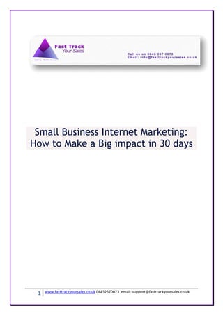 Small Business Internet Marketing:
How to Make a Big impact in 30 days




 1   www.fasttrackyoursales.co.uk 08452570073 email: support@fasttrackyoursales.co.uk
 