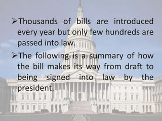 Thousands of bills are introduced
 every year but only few hundreds are
 passed into law.
The following is a summary of how
 the bill makes its way from draft to
 being signed into law by the
 president.
 