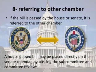 8- referring to other chamber
• If the bill is passed by the house or senate, it is
  referred to the other chamber.




A house passed bill may be placed directly on the
senate calendar, by passing the subcommittee and
committee reviews
 
