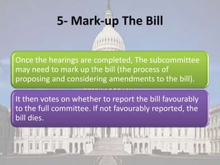 5- Mark-up The Bill

Once the hearings are completed, The subcommittee
may need to mark up the bill (the process of
proposing and considering amendments to the bill).

It then votes on whether to report the bill favourably
to the full committee. If not favourably reported, the
bill dies.
 