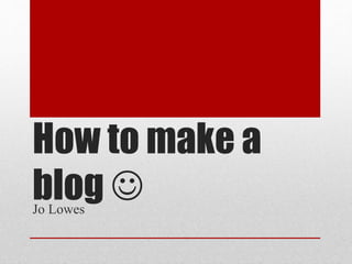 How to make a 
blog  
Jo Lowes 
 