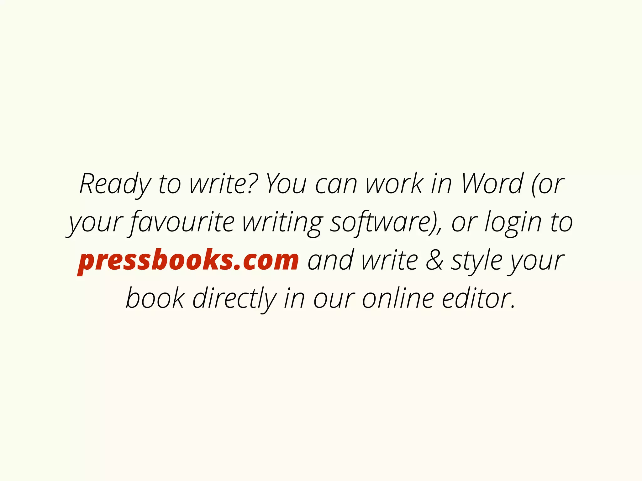 Ready to write? You can work in Word (or 
your favourite writing software), or login to 
pressbooks.com and write & style your 
book directly in our online editor. 
 