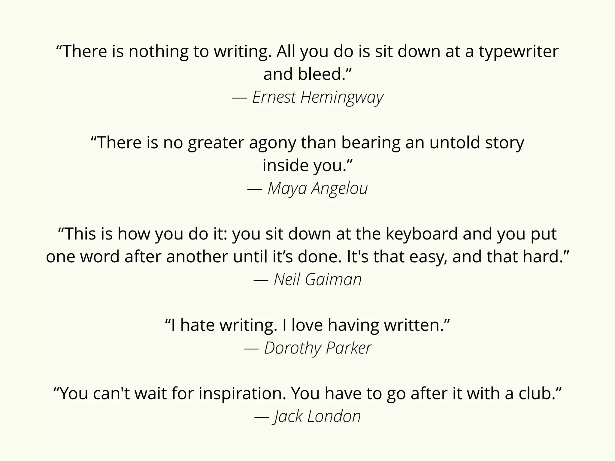 “There is nothing to writing. All you do is sit down at a typewriter 
and bleed.” 
― Ernest Hemingway 
“There is no greater agony than bearing an untold story 
inside you.” 
― Maya Angelou 
“This is how you do it: you sit down at the keyboard and you put 
one word after another until it’s done. It's that easy, and that hard.” 
― Neil Gaiman 
“I hate writing. I love having written.” 
― Dorothy Parker 
“You can't wait for inspiration. You have to go after it with a club.” 
― Jack London 
 