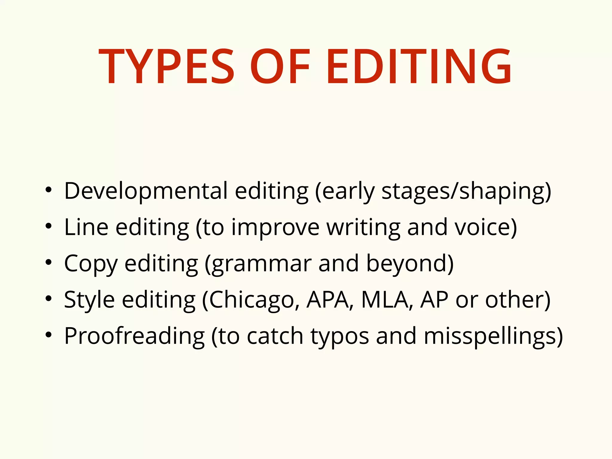 TYPES OF EDITING 
• Developmental editing (early stages/shaping) 
• Line editing (to improve writing and voice) 
• Copy editing (grammar and beyond) 
• Style editing (Chicago, APA, MLA, AP or other) 
• Proofreading (to catch typos and misspellings) 
 