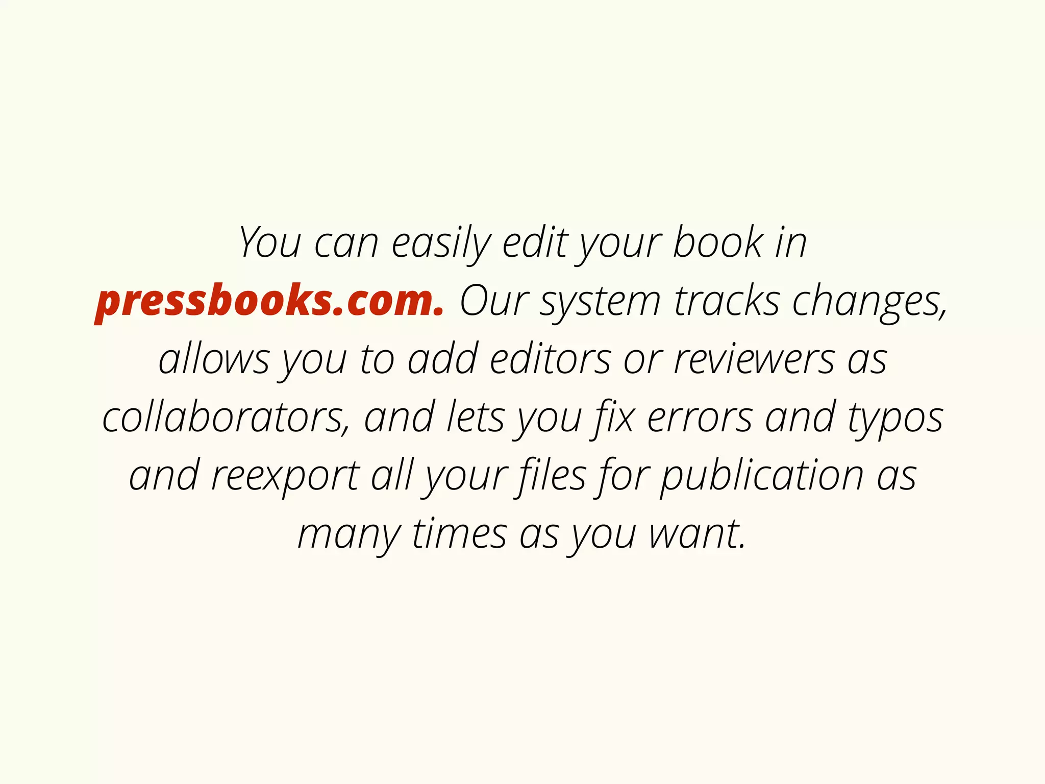 You can easily edit your book in 
pressbooks.com. Our system tracks changes, 
allows you to add editors or reviewers as 
collaborators, and lets you fix errors and typos 
and reexport all your files for publication as 
many times as you want. 
 