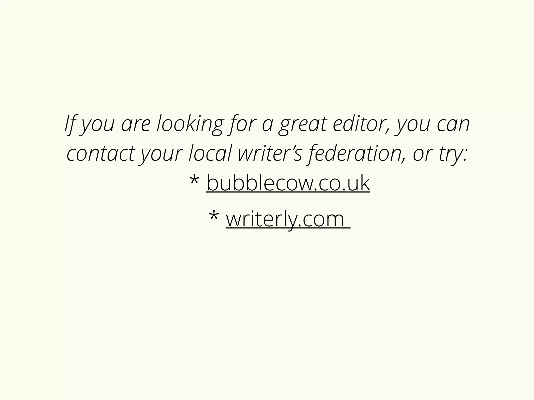 If you are looking for a great editor, you can 
contact your local writer’s federation, or try: 
* bubblecow.co.uk 
* writerly.com 
 