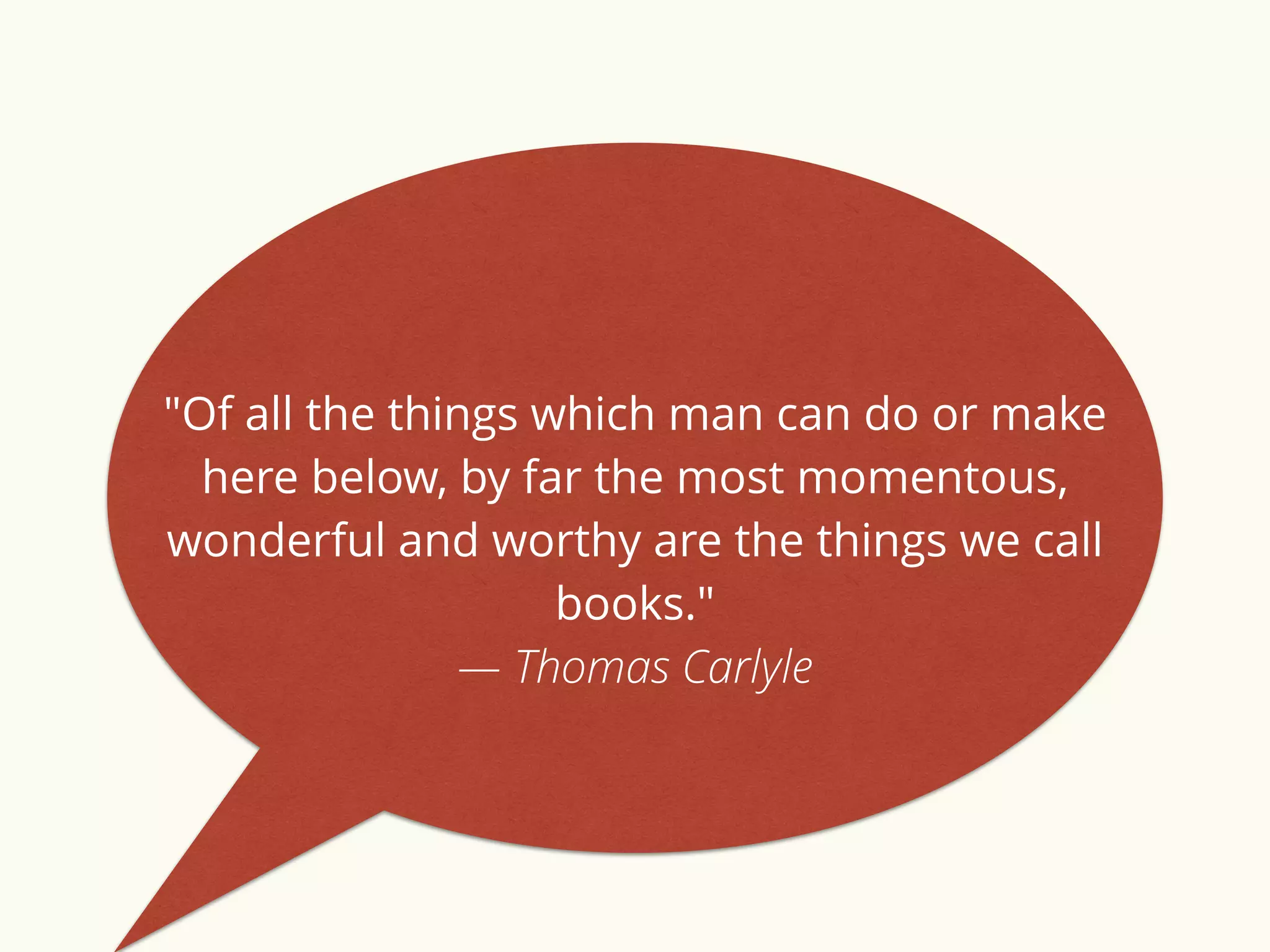 "Of all the things which man can do or make 
here below, by far the most momentous, 
wonderful and worthy are the things we call 
books." 
— Thomas Carlyle 
 