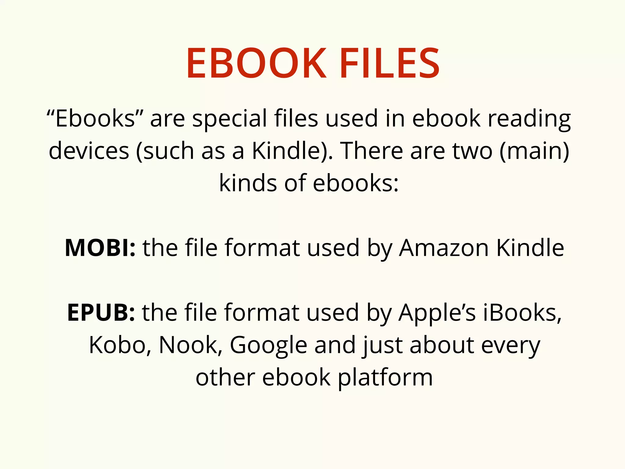 EBOOK FILES 
“Ebooks” are special files used in ebook reading 
devices (such as a Kindle). There are two (main) 
kinds of ebooks: 
MOBI: the file format used by Amazon Kindle 
EPUB: the file format used by Apple’s iBooks, 
Kobo, Nook, Google and just about every 
other ebook platform 
 