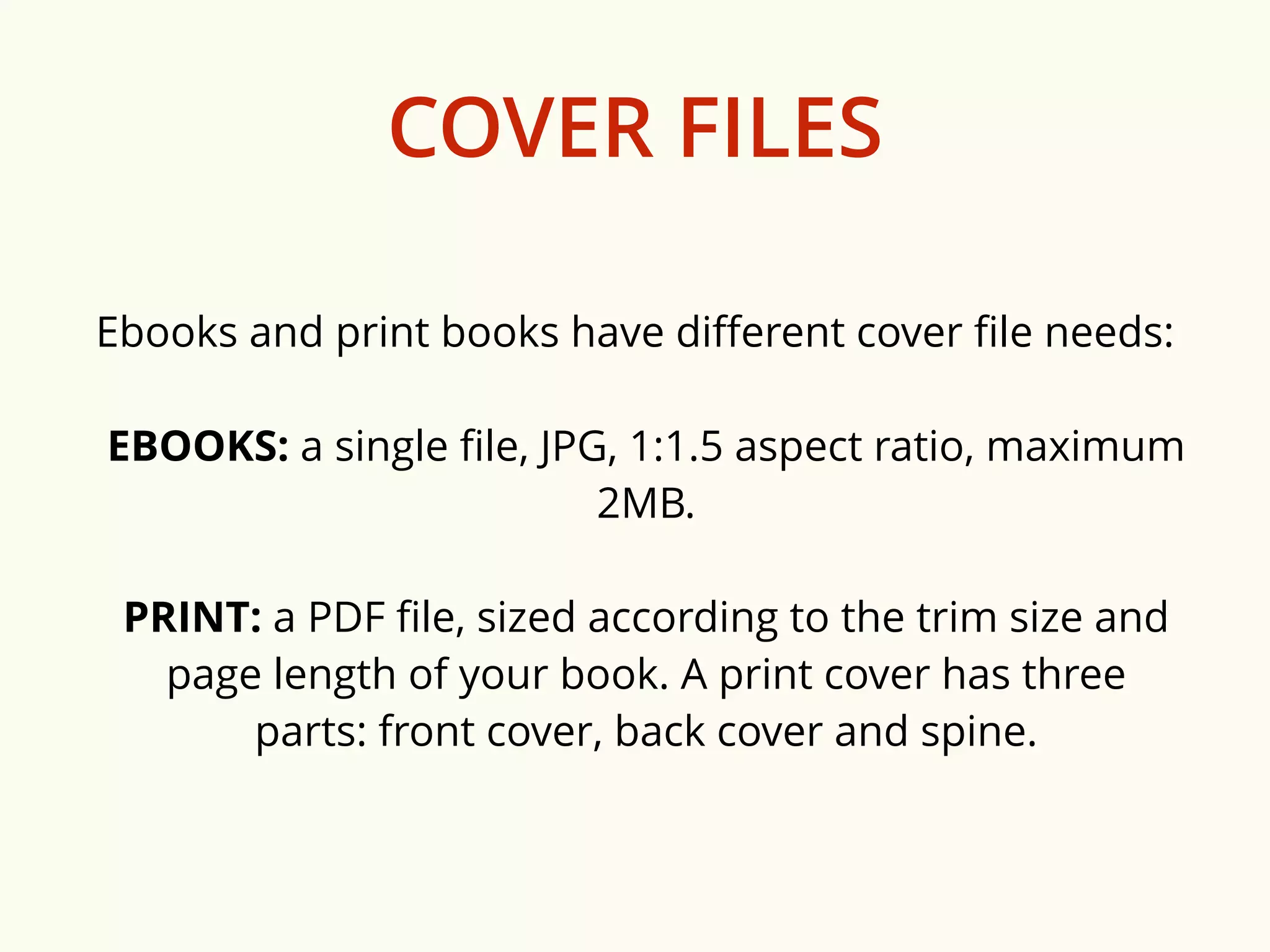 COVER FILES 
Ebooks and print books have different cover file needs: 
EBOOKS: a single file, JPG, 1:1.5 aspect ratio, maximum 
2MB. 
PRINT: a PDF file, sized according to the trim size and 
page length of your book. A print cover has three 
parts: front cover, back cover and spine. 
 