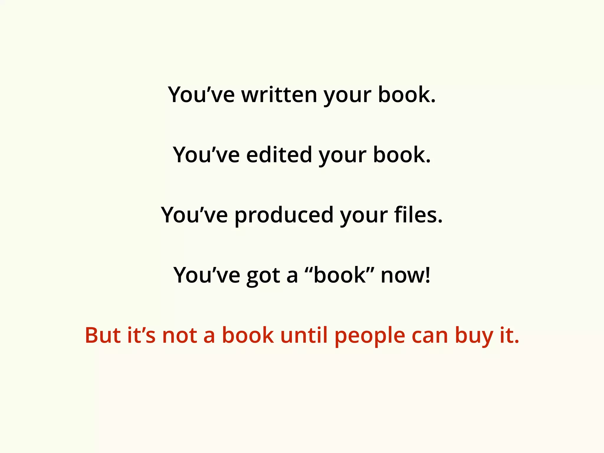 You’ve written your book. 
You’ve edited your book. 
You’ve produced your files. 
You’ve got a “book” now! 
But it’s not a book until people can buy it. 
 