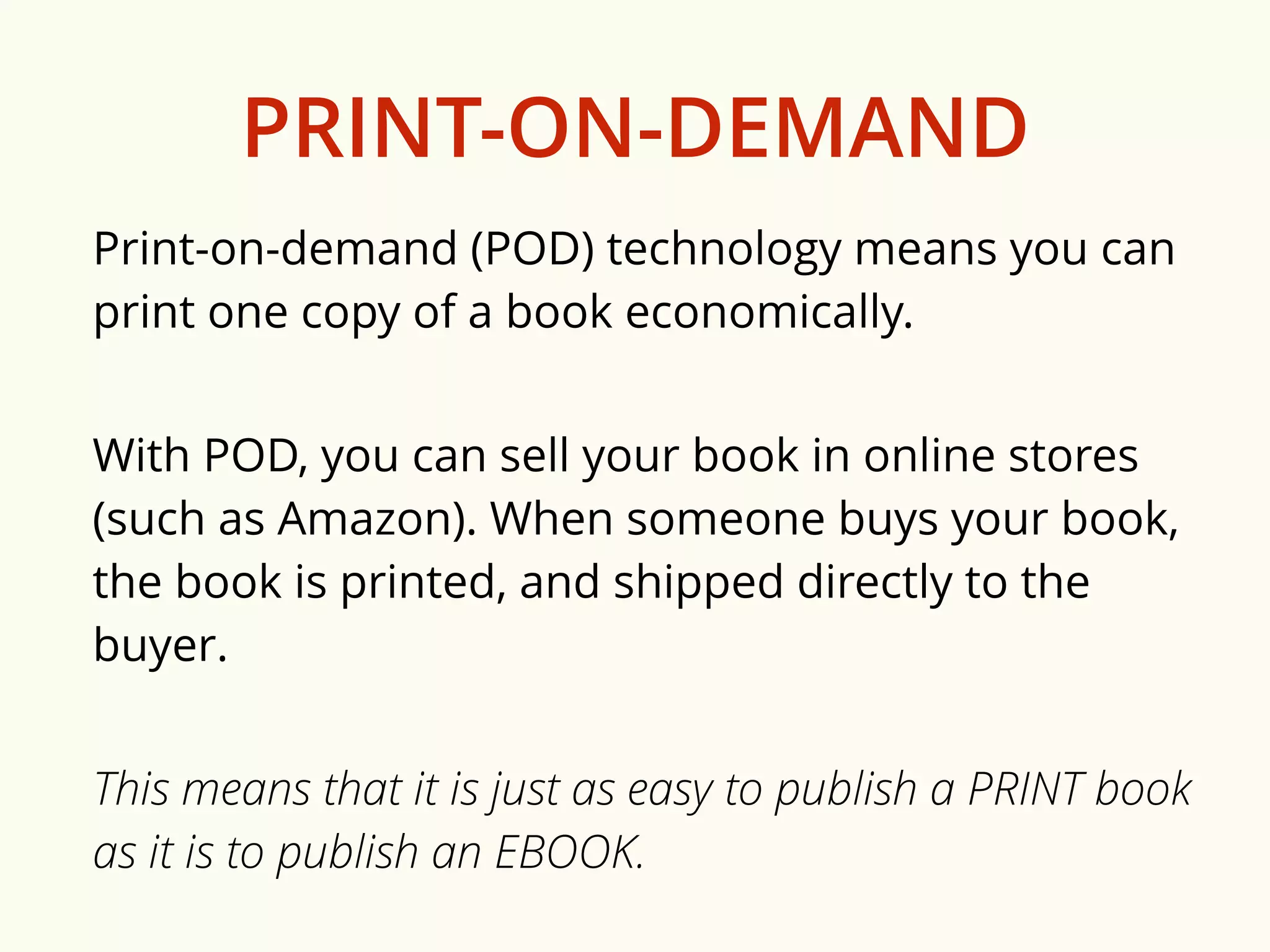 PRINT-ON-DEMAND 
Print-on-demand (POD) technology means you can 
print one copy of a book economically. 
With POD, you can sell your book in online stores 
(such as Amazon). When someone buys your book, 
the book is printed, and shipped directly to the 
buyer. 
This means that it is just as easy to publish a PRINT book 
as it is to publish an EBOOK. 
 