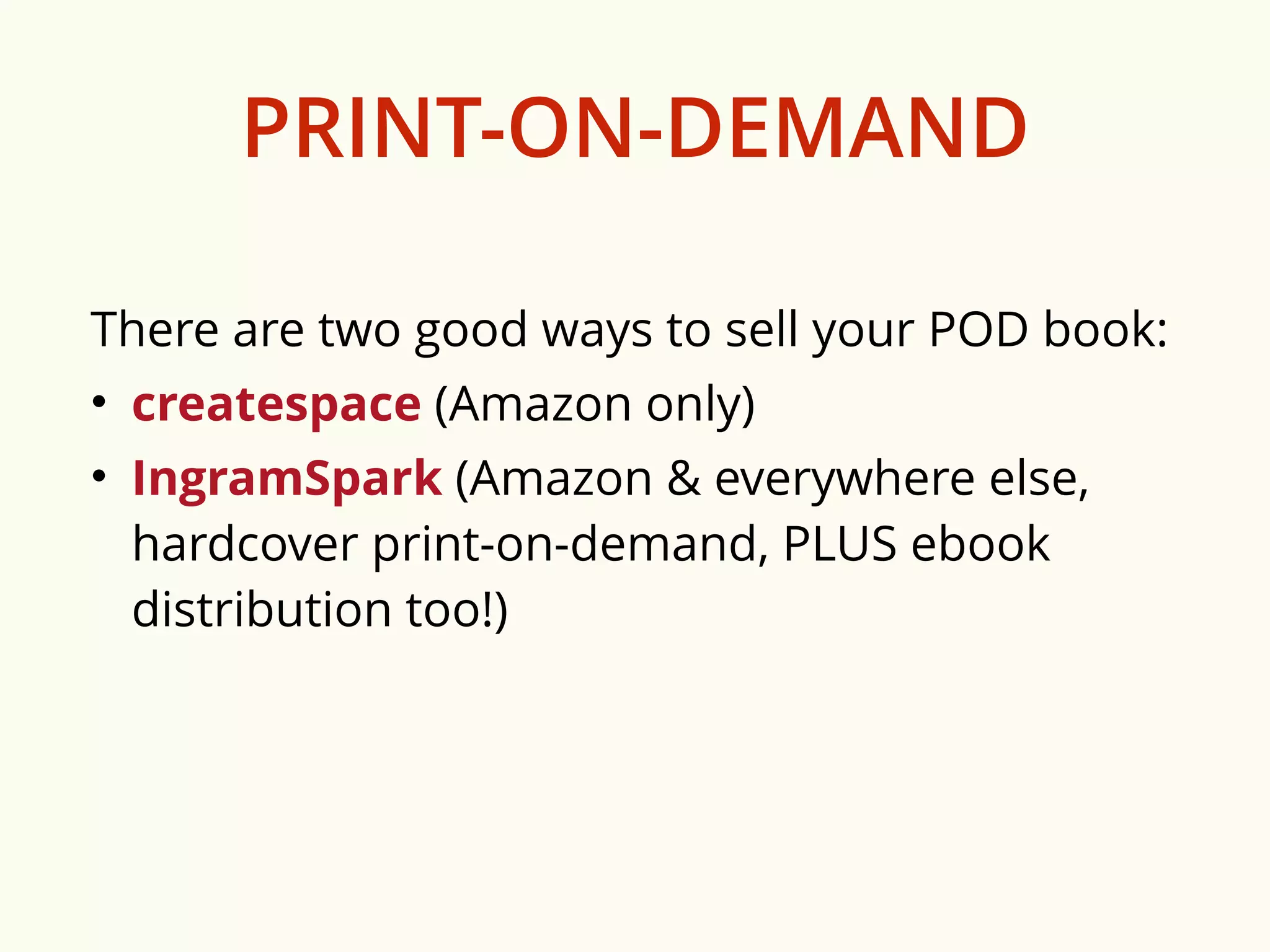 PRINT-ON-DEMAND 
There are two good ways to sell your POD book: 
• createspace (Amazon only) 
• IngramSpark (Amazon & everywhere else, 
hardcover print-on-demand, PLUS ebook 
distribution too!) 
 