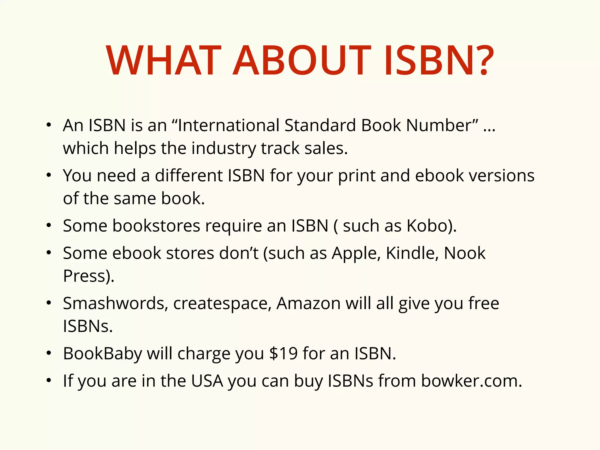 WHAT ABOUT ISBN? 
• An ISBN is an “International Standard Book Number” … 
which helps the industry track sales. 
• You need a different ISBN for your print and ebook versions 
of the same book. 
• Some bookstores require an ISBN ( such as Kobo). 
• Some ebook stores don’t (such as Apple, Kindle, Nook 
Press). 
• Smashwords, createspace, Amazon will all give you free 
ISBNs. 
• BookBaby will charge you $19 for an ISBN. 
• If you are in the USA you can buy ISBNs from bowker.com. 
 