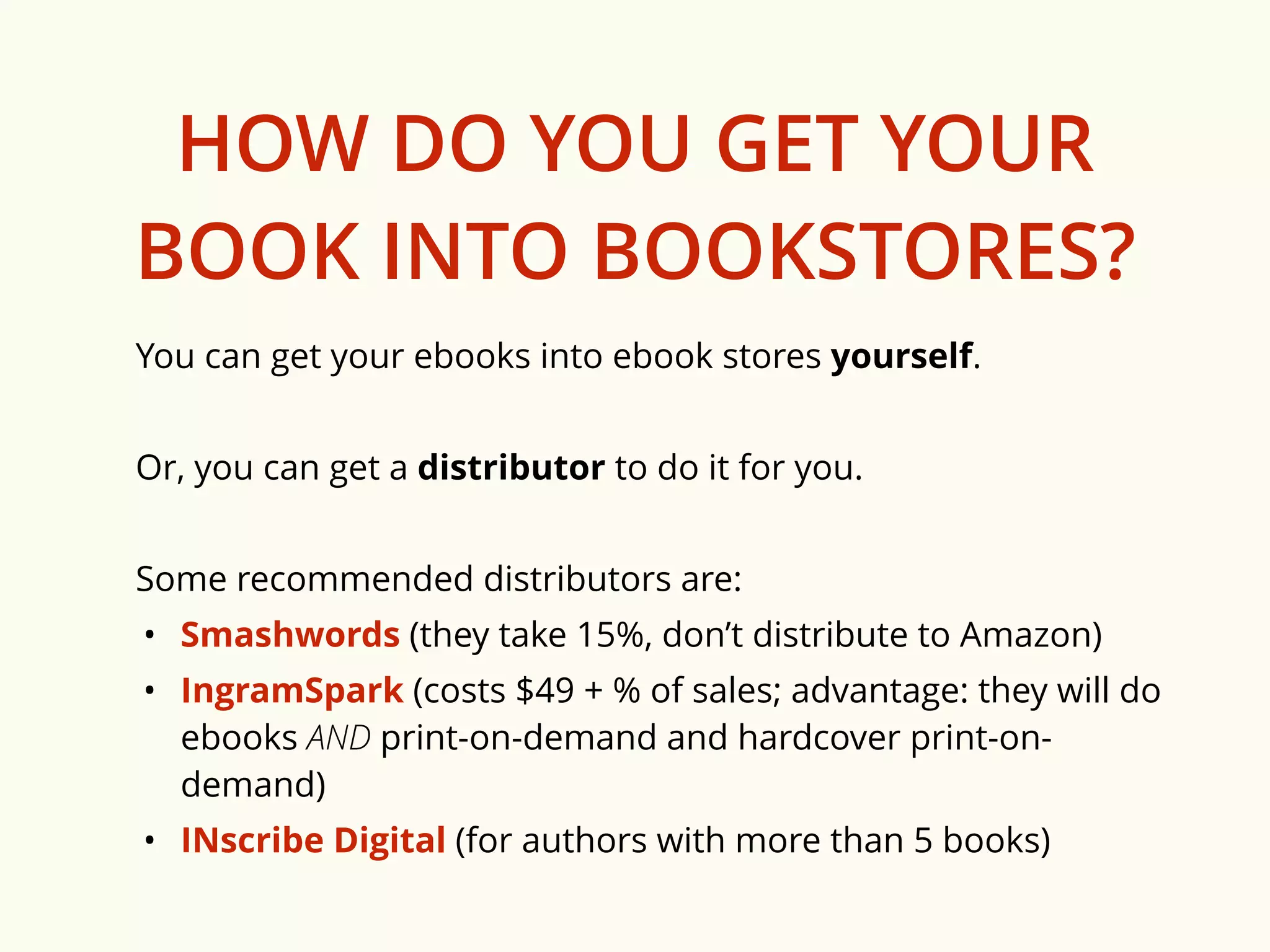 HOW DO YOU GET YOUR 
BOOK INTO BOOKSTORES? 
You can get your ebooks into ebook stores yourself. 
Or, you can get a distributor to do it for you. 
Some recommended distributors are: 
• Smashwords (they take 15%, don’t distribute to Amazon) 
• IngramSpark (costs $49 + % of sales; advantage: they will do 
ebooks AND print-on-demand and hardcover print-on-demand) 
• INscribe Digital (for authors with more than 5 books) 
 
