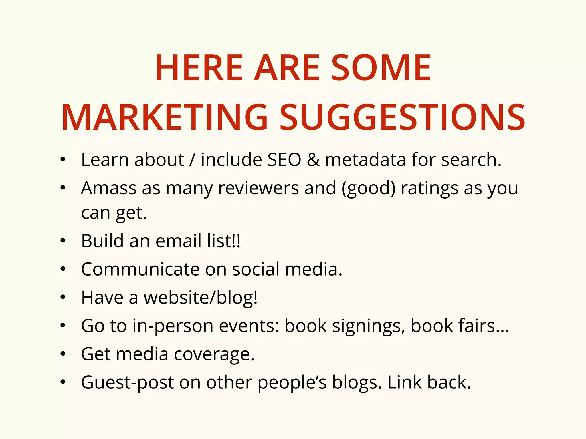 HERE ARE SOME 
MARKETING SUGGESTIONS 
• Learn about / include SEO & metadata for search. 
• Amass as many reviewers and (good) ratings as you 
can get. 
• Build an email list!! 
• Communicate on social media. 
• Have a website/blog! 
• Go to in-person events: book signings, book fairs… 
• Get media coverage. 
• Guest-post on other people’s blogs. Link back. 
 