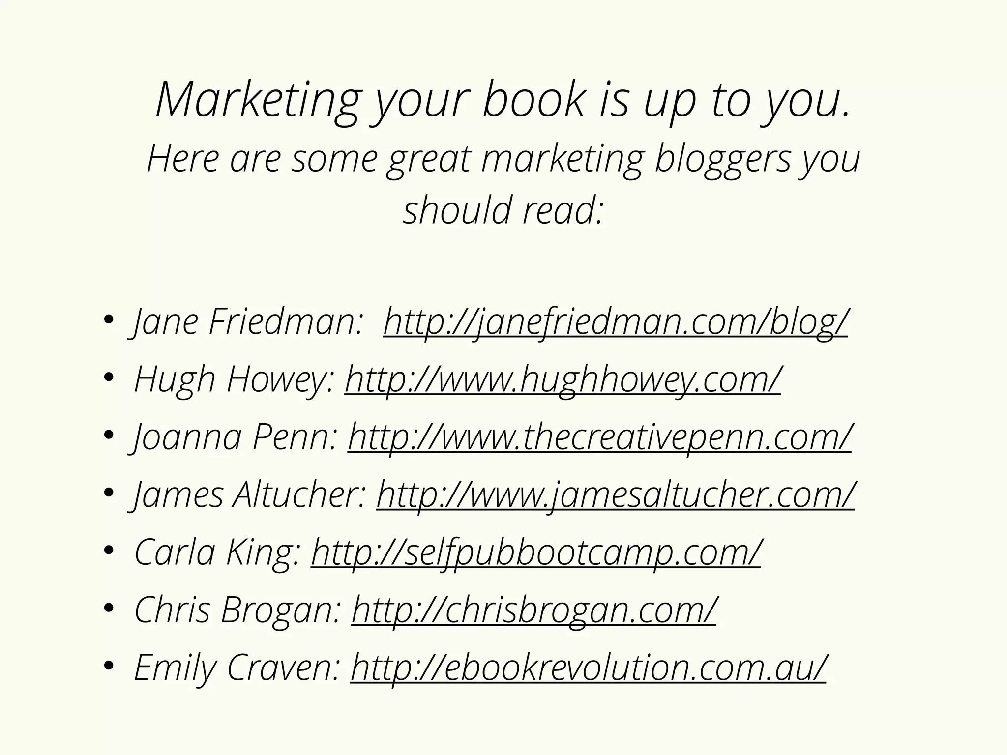 Marketing your book is up to you. 
Here are some great marketing bloggers you 
should read: 
• Jane Friedman: http://janefriedman.com/blog/ 
• Hugh Howey: http://www.hughhowey.com/ 
• Joanna Penn: http://www.thecreativepenn.com/ 
• James Altucher: http://www.jamesaltucher.com/ 
• Carla King: http://selfpubbootcamp.com/ 
• Chris Brogan: http://chrisbrogan.com/ 
• Emily Craven: http://ebookrevolution.com.au/ 
 