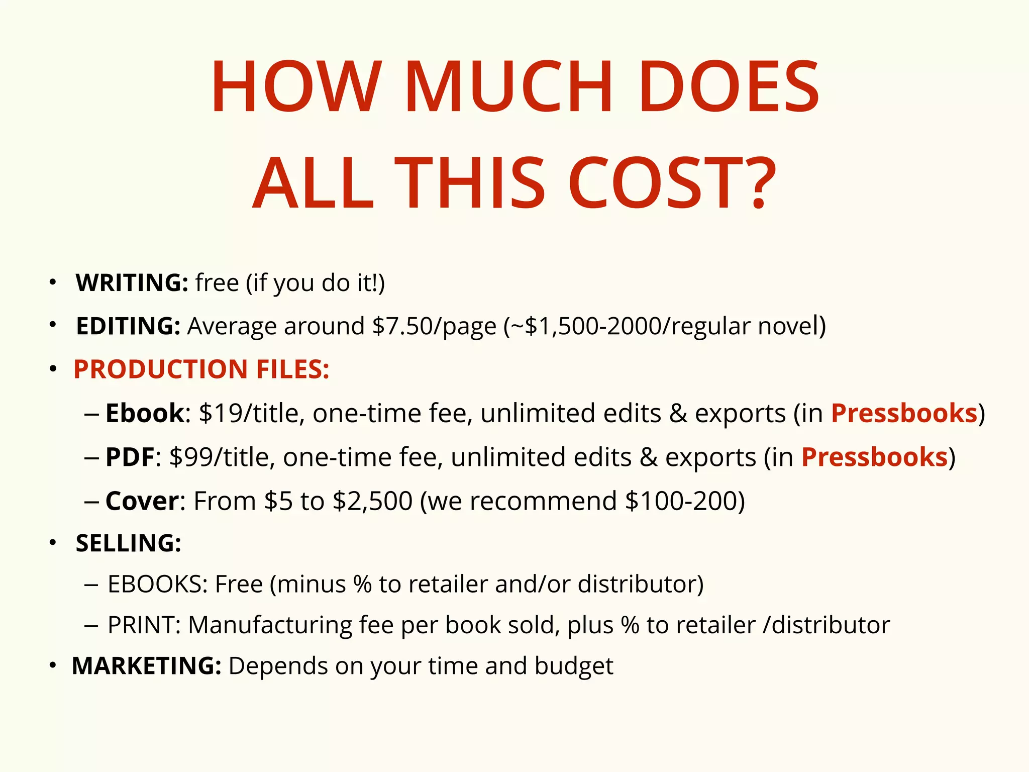 HOW MUCH DOES 
ALL THIS COST? 
• WRITING: free (if you do it!) 
• EDITING: Average around $7.50/page (~$1,500-2000/regular novel) 
• PRODUCTION FILES: 
– Ebook: $19/title, one-time fee, unlimited edits & exports (in Pressbooks) 
– PDF: $99/title, one-time fee, unlimited edits & exports (in Pressbooks) 
– Cover: From $5 to $2,500 (we recommend $100-200) 
• SELLING: 
– EBOOKS: Free (minus % to retailer and/or distributor) 
– PRINT: Manufacturing fee per book sold, plus % to retailer /distributor 
• MARKETING: Depends on your time and budget 
 